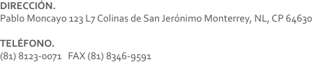 DIRECCIÓN.
Pablo Moncayo 123 L7 Colinas de San Jerónimo Monterrey, NL, CP 64630 TELÉFONO.
(81) 8123-0071 FAX (81) 8346-9591